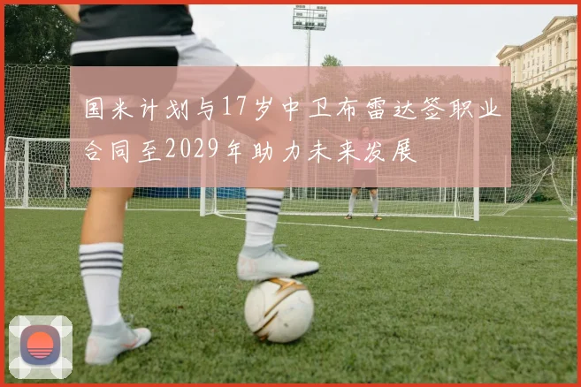 国米计划与17岁中卫布雷达签职业合同至2029年助力未来发展
