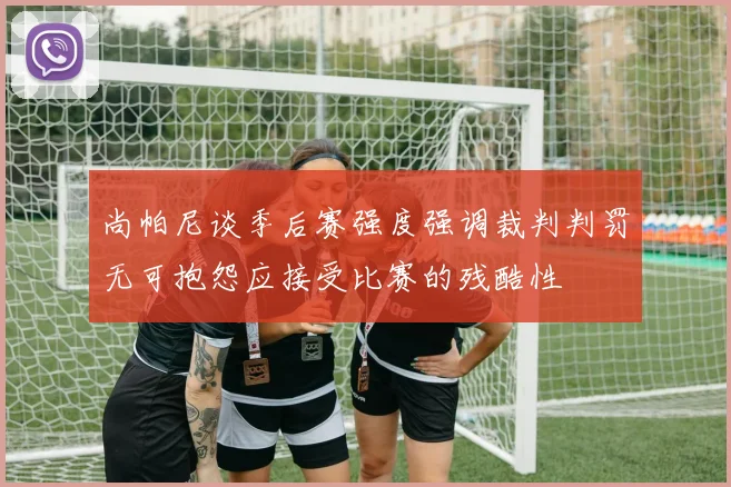 尚帕尼谈季后赛强度强调裁判判罚无可抱怨应接受比赛的残酷性