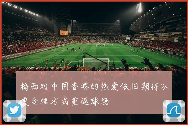 梅西对中国香港的热爱依旧期待以更合理方式重返球场