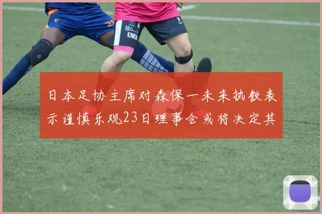 日本足协主席对森保一未来执教表示谨慎乐观23日理事会或将决定其去留