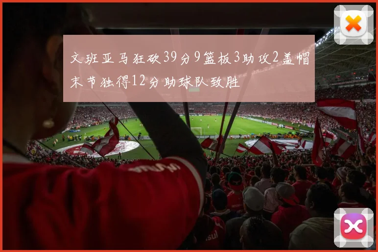 文班亚马狂砍39分9篮板3助攻2盖帽末节独得12分助球队致胜