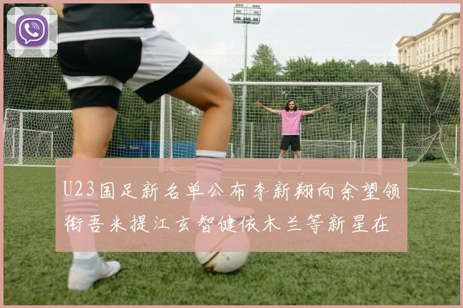 U23国足新名单公布李新翔向余望领衔吾米提江玄智健依木兰等新星在列