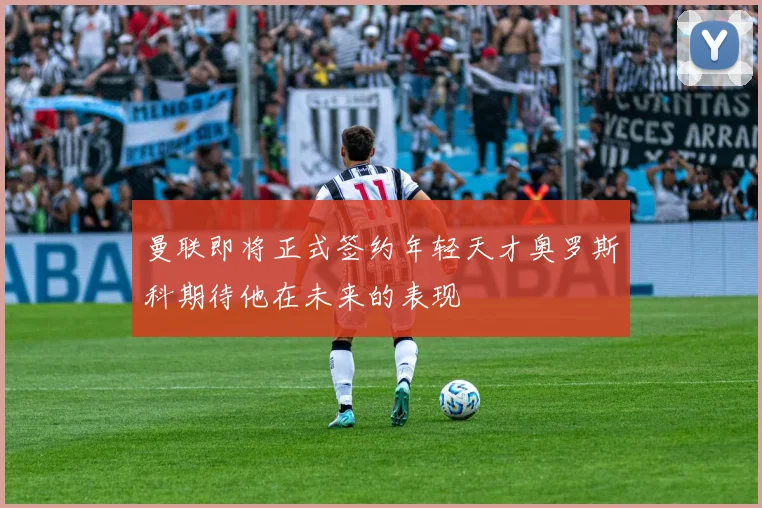 曼联即将正式签约年轻天才奥罗斯科期待他在未来的表现
