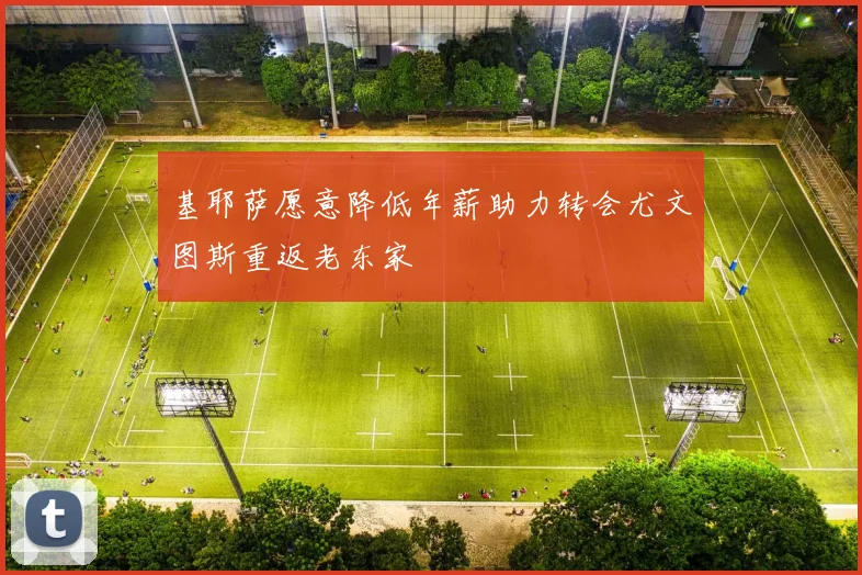 基耶萨愿意降低年薪助力转会尤文图斯重返老东家